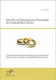 Die Ehe als Sakrament im Verständnis der Katholischen Kirche: Von der historischen Entwicklung zu einer modernen Ehetheologie mit ihren aktuellen Herausforderungen
