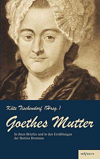 Goethes Mutter: Catharina Elisabeth Goethe, die Mutter von Johann Wolfgang von Goethe in ihren Briefen und in den Erzählungen der Bettina Brentano