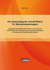 Die Anwendung der Ansoff Matrix für Wachstumsstrategien: Ausgestaltungsmöglichkeiten bei der Anwendung der Ansoff-Matrix zur Formulierung von Wachstumsstrategien am Beispiel eines hypothetischen Modells