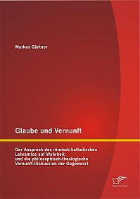 Glaube und Vernunft: Der Anspruch des römisch-katholischen Lehramtes auf Wahrheit und die philosophisch-theologische Vernunft-Diskussion der Gegenwart