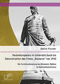 Medienkompetenz im Unterricht durch die Dekonstruktion des Filmes „Bismarck“ von 1940. Die Funktionalisierung des Bismarck-Mythos im Nationalsozialismus
