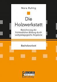 Die Holzwerkstatt. Bereicherung der frühkindlichen Bildung durch werkpädagogische Angebote